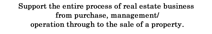 Support the entire process of real estate business from purchase,management/operation through to the sale of a property.